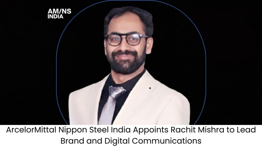 ArcelorMittal Nippon Steel India Appoints Rachit Mishra to Lead Brand and Digital Communications